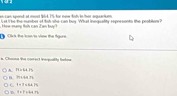 1012
an can spend at most $64.75 for new fish in her aquarium.
. Let I be the number of fish she can buy. What inequality represents the problem?
How many fish can Zan buy?
Click the icon to view the figure.
a. Choose the correct inequality below.
A. 71≥ 64.75
B. 7t≤ 64.75
C. 1+7≤ 64.75
D. f+7≥ 64.75