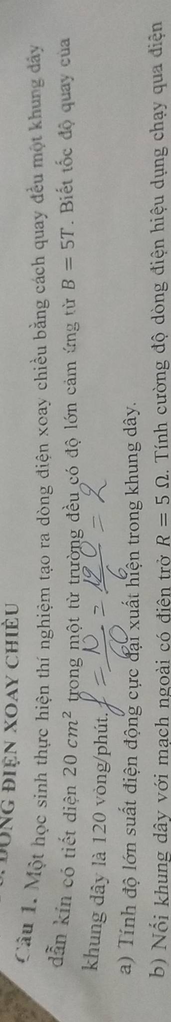 Đong điện Xoay chiều 
Câu 1. Một học sinh thực hiện thí nghiệm tạo ra dòng điện xoay chiều bằng cách quay đều một khung dảy 
dẫn kín có tiết diện 20cm^2 trong một từ trường đều có độ lớn cảm ứng từ B=5T. Biết tốc độ quay của 
khung dây là 120 vòng /phút. 
a) Tính độ lớn suất điện động cực đại xuất hiện trong khung dây. 
b) Nổi khung dây với mạch ngoài có điên trở R=5Omega 1. Tính cường độ dòng điện hiệu dụng chạy qua điện