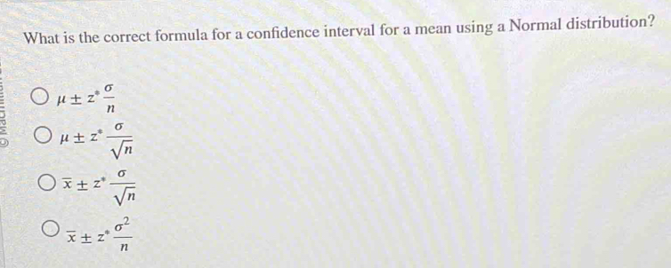 What is the correct formula for a confidence interval for a mean using a Normal distribution?
mu ± z^* sigma /n 
mu ± z^* sigma /sqrt(n) 
overline x± z^* sigma /sqrt(n) 
overline x± z^* sigma^2/n 