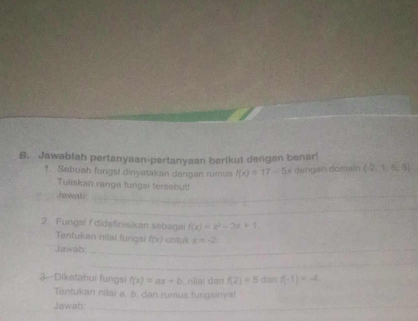 Jawablah pertanyaan-pertanyaan berikut dengan benar! 
1. Sebuah fungsi dinyatakan dengan rumus f(x)=17-5x dengan domain  -2,1,5,8
Tuliskan range fungsi tersebut! 
Jawab:_ 
_ 
2. Fungsi f didefinisikan sebagai f(x)=x^2-3x+1. 
Tentukan nilai fungsi f(x) untuk x=-2. 
Jawab:_ 
_ 
_ 
3. Diketahui fungsi f(x)=ax+b , nilai dari f(2)=5 dan f(-1)=-4. 
Tentukan nilai a, b, dan rumus fungsinya! 
Jawab:_