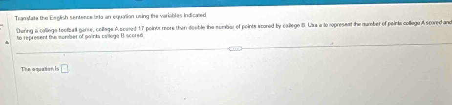 Translate the English sentence into an equation using the variables indicated 
During a college football game, college A scored 17 points more than double the number of points scored by college B. Use a to represent the number of points college A scored and 
to represent the number of points college B scored. 
The equation is □