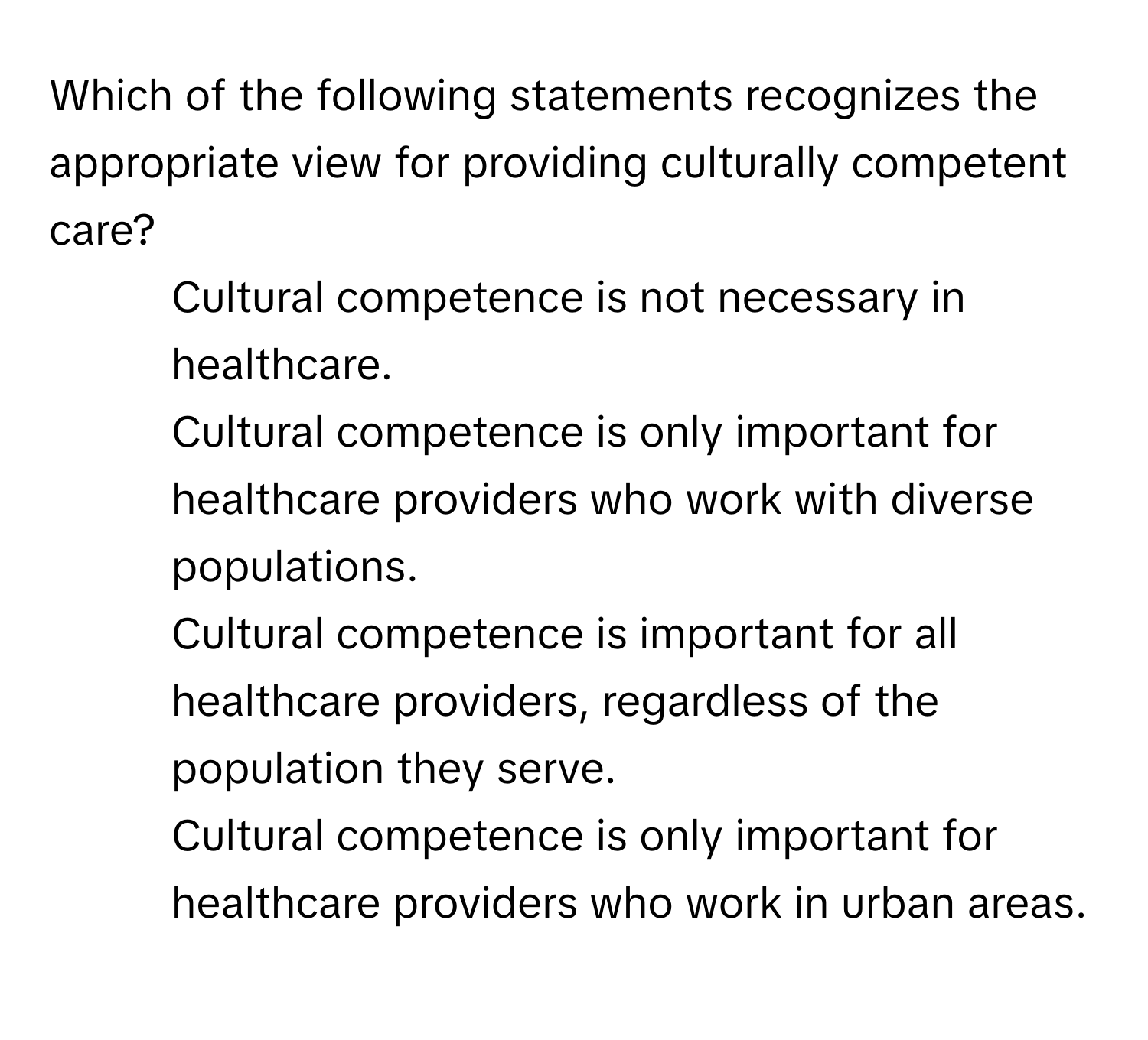 Which of the following statements recognizes the appropriate view for providing culturally competent care?

1) Cultural competence is not necessary in healthcare. 
2) Cultural competence is only important for healthcare providers who work with diverse populations. 
3) Cultural competence is important for all healthcare providers, regardless of the population they serve. 
4) Cultural competence is only important for healthcare providers who work in urban areas.