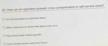 How can an operation prevent cross-contamination in self-service areas?
Put thermameters in cold food items.
Allow customers to reuse their plates only once.
Place food under sneeze guards.
Check temperatures every four hours.