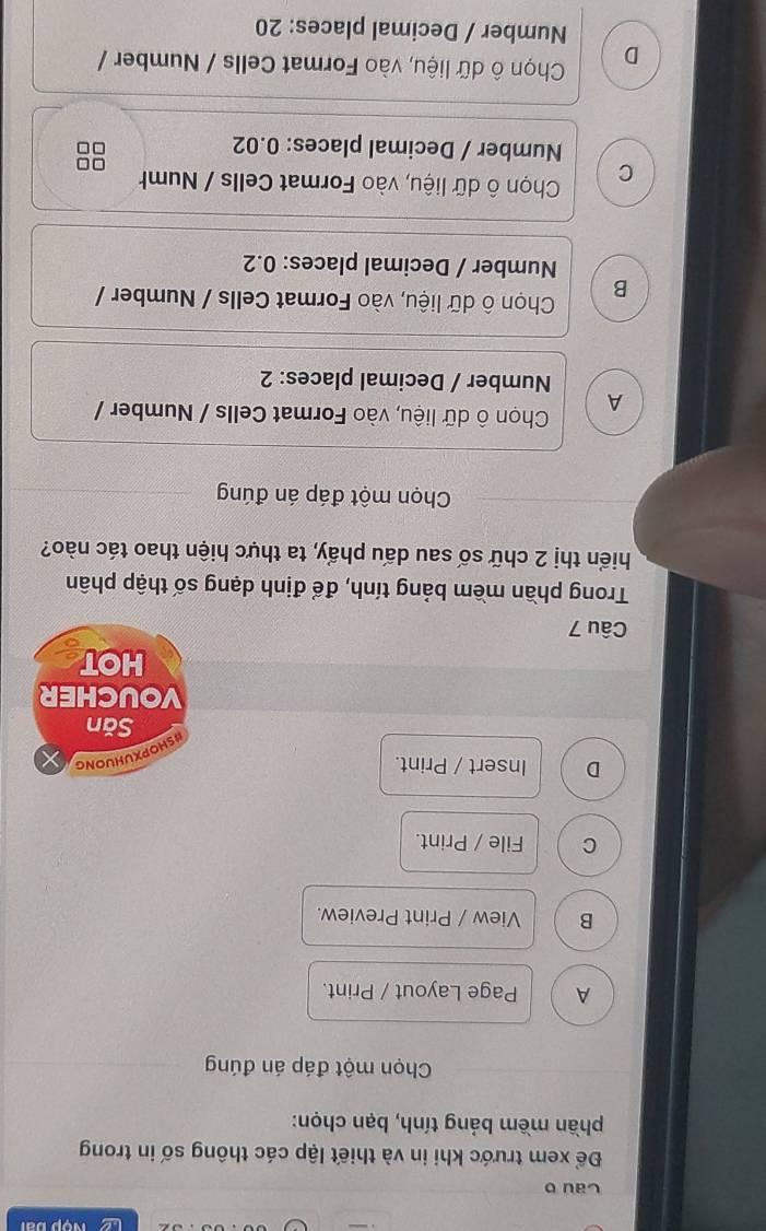 Le
Cau o
Để xem trước khi in và thiết lập các thông số in trong
phần mềm bảng tính, bạn chọn:
Chọn một đáp án đúng
A Page Layout / Print.
B View / Print Preview.
C File / Print.
D Insert / Print.
HSHOPXUHUONG
Săn
VOUCHER
HOT
Câu 7
Trong phần mềm bảng tính, để định dạng số thập phân
hiển thị 2 chữ số sau dấu phẩy, ta thực hiện thao tác nào?
Chọn một đáp án đúng
A Chọn ô dữ liệu, vào Format Cells / Number /
Number / Decimal places: 2
B Chọn ô dữ liệu, vào Format Cells / Number /
Number / Decimal places: 0.2
C Chọn ô dữ liệu, vào Format Cells / Numh
Number / Decimal places: 0.02
D Chọn ô dữ liệu, vào Format Cells / Number /
Number / Decimal places: 20