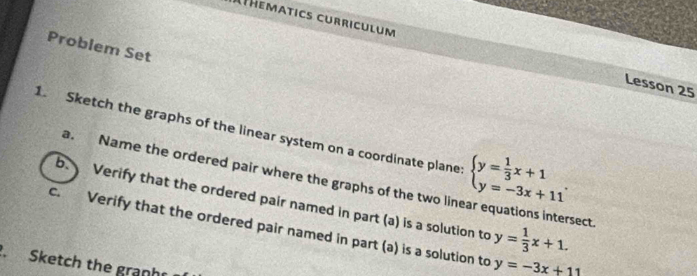 Athematics curriculum Lesson 25
Problem Set
1. Sketch the graphs of the linear system on a coordinate plane beginarrayl y= 1/3 x+1 y=-3x+11endarray.. 
a. Name the ordered pair where the graphs of the two linear equations intersect
b. Verify that the ordered pair named in part (a) is a solution to
c. Verify that the ordered pair named in part (a) is a solution to y=-3x+11
y= 1/3 x+1. 
Sketch the granh