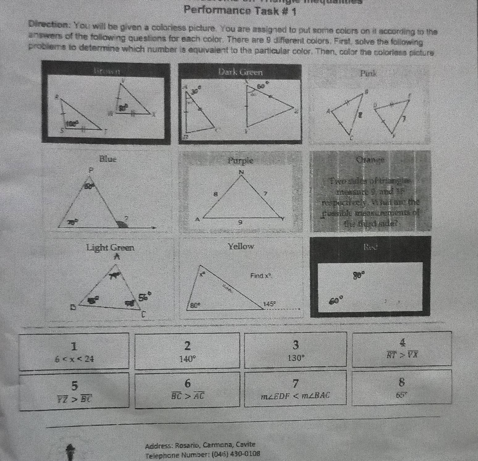 rquanes
Performance Task # 1
Direction: You will be given a coloriess picture. You are assigned to put some colors on it according to the
answers of the following questions for each color. There are 9 different colors. First, solve the following
problems to determine which number is equivalent to the particuler color. Then, color the colorless picture
Brown Dark Green Pink
 
 
Blue Purpie Crange
Twe sider of triangies
messure 8, and 15
res peciively. ' hat are the
possible mear rements of
the thint side?
Light Green Yellow ∈t _(x=2)^3-x^2
80°
`
60°
1
2
3
6
140°
130°
 4/RT > 4/VX 
beginarrayr 5 overline YZ>overline BC
6
7
8
overline BC>overline AC
m∠ EDF
65°
Address: Rosario, Carmona, Cavite
Telephone Number: (046) 430-0108