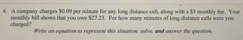 A company charges $0.09 per minute for any long distance call, along with a $5 monthly fee. Your 
monthly bill shows that you owe $27.23. For how many minutes of long distance calls were you 
charged? 
Write an equation to represent this situation, solve, and answer the question.