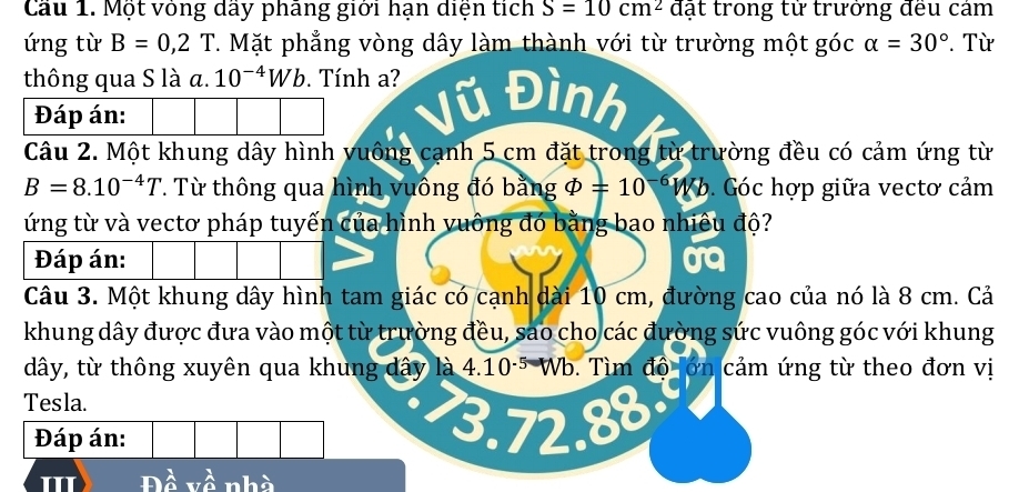 Cầu 1. Một vòng dầy phãng giới hạn diện tích S=10cm^2 đặt trong từ trưởng đều cảm 
ứng từ B=0,2T 7. Mặt phẳng vòng dây làm thành với từ trường một góc alpha =30°. Từ 
thông qua S là α. 10^(-4)Wb. Tính a? Đình 
Đáp án: 
Câu 2. Một khung dây hình vuông cạnh 5 cm đặt trong từ trường đều có cảm ứng từ
B=8.10^(-4)T. Từ thông qua hình vuông đó bằng varPhi =10^(-6)W 6. Góc hợp giữa vectơ cảm 
ứng từ và vectơ pháp tuyến của hình vuông đó bằng bao nhiêu độ? 
Đáp án: 
Câu 3. Một khung dây hình tam giác có cạnh dài 10 cm, đường cao của nó là 8 cm. Cả 
khung dây được đưa vào một từ trường đều, sao cho các đường sức vuông góc với khung
dây, từ thông xuyên qua khung dây là 4.10·5 Wb. Tìm độ lớn cảm ứng từ theo đơn vị 
Tesla. 
Q 30 
Đáp án: 
III à