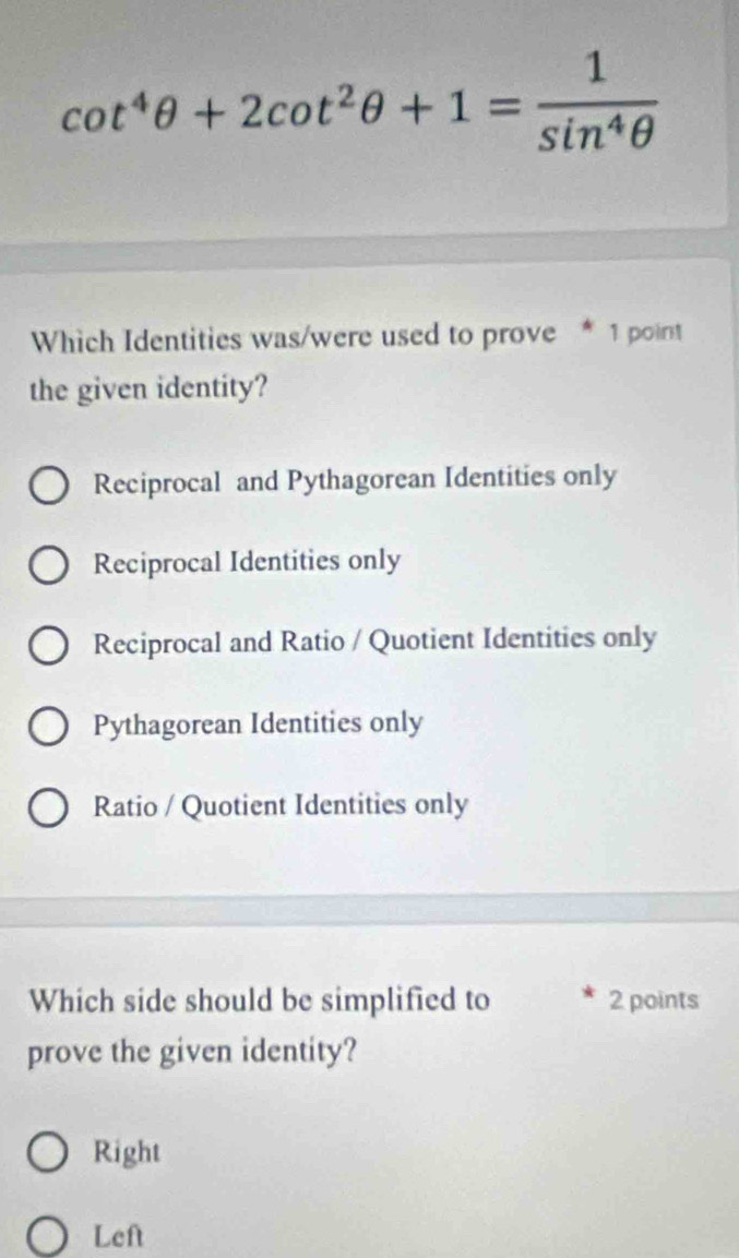 cot^4θ +2cot^2θ +1= 1/sin^4θ  
Which Identities was/were used to prove * 1 point
the given identity?
Reciprocal and Pythagorean Identities only
Reciprocal Identities only
Reciprocal and Ratio / Quotient Identities only
Pythagorean Identities only
Ratio / Quotient Identities only
Which side should be simplified to 2 points
prove the given identity?
Right
Left