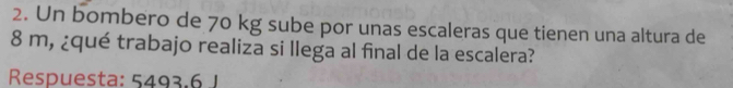 Un bombero de 70 kg sube por unas escaleras que tienen una altura de
8 m, ¿qué trabajo realiza si llega al final de la escalera? 
Respuesta: 5493.6 J
