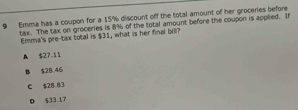 Emma has a coupon for a 15% discount off the total amount of her groceries before
tax. The tax on groceries is 8% of the total amount before the coupon is applied. If
Emma's pre-tax total is $31, what is her final bill?
A $27.11
B $28.46
C $28.83
D $33.17