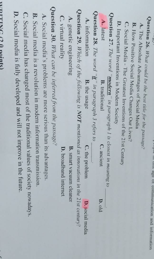 ims age of communication and information
Question 26. What could be the best title for the passage?
A. The Absolute Advantages of Social Media
B. How Positive Social Media Changes Our Lives?
C. Social Media - The Greatest Inventions of the 21st Century
D. Important Inventions in Modern Society
Question 27. The word “modern” in paragraph 1 is closest in meaning to_
A. latest B. traditional C. ancient D. old
Question 28. The word “it” in paragraph 3 refers to _.
A. information B. the usage C. the problem D. social media
Question 29. Which of the following is NOT mentioned as innovations in the 21st century?
A. genetic engineering B. smart vacuum cleaner
C. virtual reality D. broadband internet
Question 30. What can be inferred from the passage?
A. Social media’s problems are more serious than its advantages.
B. Social media is a revolution in modern information transmission.
C. Social media has changed most of the traditional values of society nowadays.
D. Social media is fully developed and will not improve in the future.
WRITING (20 points)