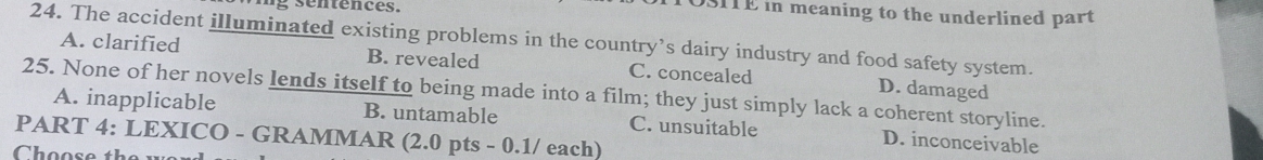 OSITE in meaning to the underlined part
24. The accident illuminated existing problems in the country’s dairy industry and food safety system.
A. clarified B. revealed C. concealed D. damaged
25. None of her novels lends itself to being made into a film; they just simply lack a coherent storyline.
A. inapplicable B. untamable C. unsuitable D. inconceivable
PART 4: LEXICO - GRAMMAR (2.0 pts - 0.1/ each)
Choose the