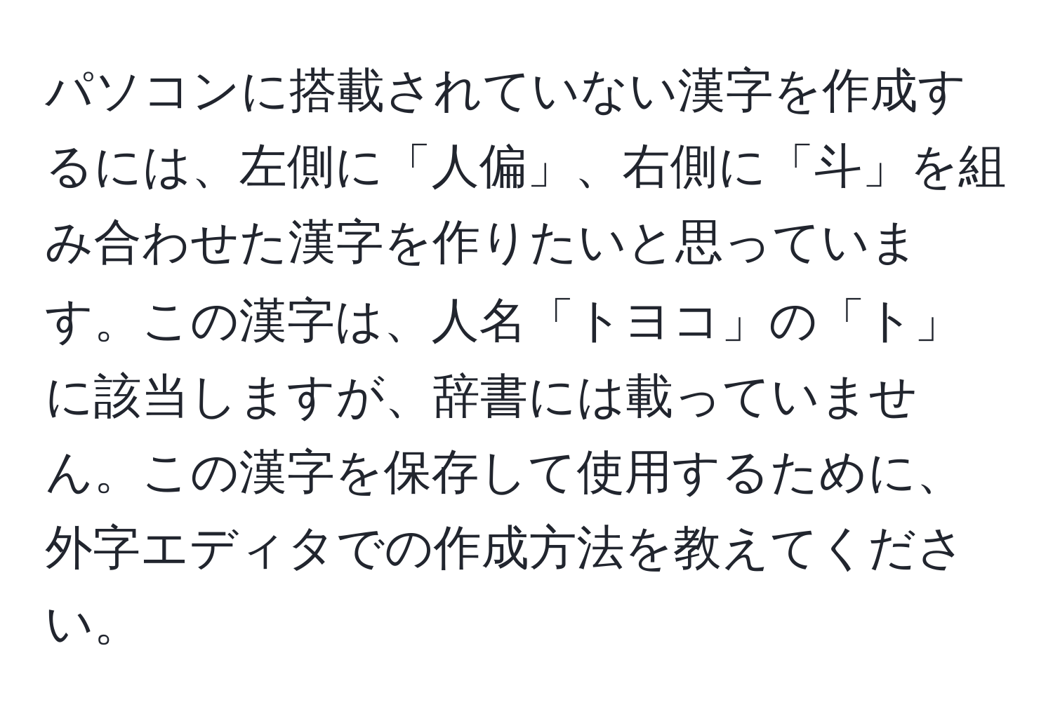 パソコンに搭載されていない漢字を作成するには、左側に「人偏」、右側に「斗」を組み合わせた漢字を作りたいと思っています。この漢字は、人名「トヨコ」の「ト」に該当しますが、辞書には載っていません。この漢字を保存して使用するために、外字エディタでの作成方法を教えてください。