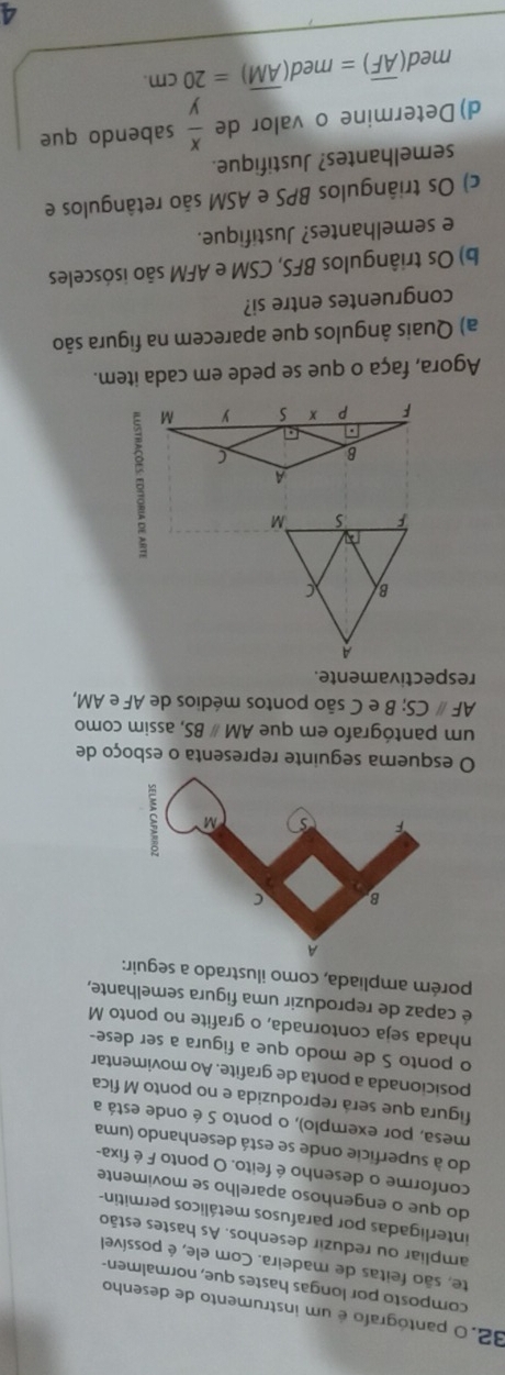 32.0 pantógrafo é um instrumento de desenho
composto por longas hastes que, normalmen-
te, são feitas de madeira. Com ele, é possível
ampliar ou reduzir desenhos. As hastes estão
interligadas por parafusos metálicos permitin-
do que o engenhoso aparelho se movimente
conforme o desenho é feito. O ponto F é fixa-
do à superficie onde se está desenhando (uma
mesa, por exemplo), o ponto S é onde está a
figura que será reproduzida e no ponto M fica
posicionada a ponta de grafite. Ao movimentar
o ponto S de modo que a figura a ser dese-
nhada seja contornada, o grafite no ponto M
é capaz de reproduzir uma figura semelhante,
porém ampliada, como ilustrado a seguir:
O esquema seguinte representa o esboço de
um pantógrafo em que AMparallel BS , assim como
AFparallel ( CS; B e C são pontos médios de AF e AM,
respectivamente.
Agora, faça o que se pede em cada item.
a) Quais ângulos que aparecem na figura são
congruentes entre si?
b) Os triângulos BFS, CSM e AFM são isósceles
e semelhantes? Justifique.
c) Os triângulos BPS e ASM são retângulos e
semelhantes? Justifique.
d) Determine o valor de  x/y  sabendo que
med (overline AF)=med(overline AM)=20cm.
4