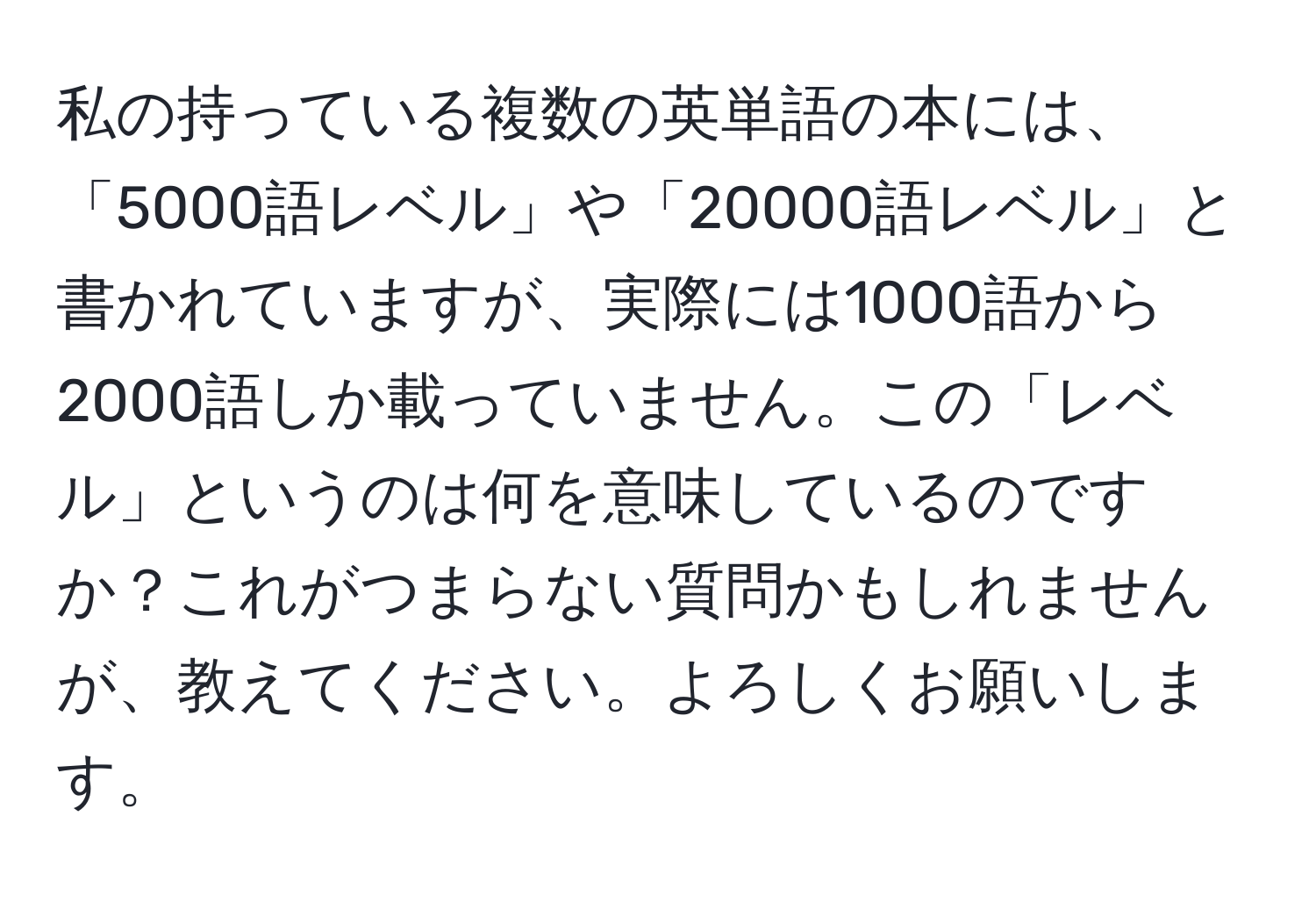 私の持っている複数の英単語の本には、「5000語レベル」や「20000語レベル」と書かれていますが、実際には1000語から2000語しか載っていません。この「レベル」というのは何を意味しているのですか？これがつまらない質問かもしれませんが、教えてください。よろしくお願いします。