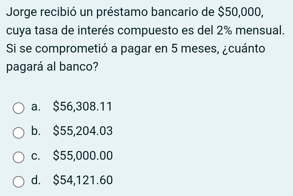 Jorge recibió un préstamo bancario de $50,000,
cuya tasa de interés compuesto es del 2% mensual.
Si se comprometió a pagar en 5 meses, ¿cuánto
pagará al banco?
a. $56,308.11
b. $55,204.03
c. $55,000.00
d. $54,121.60