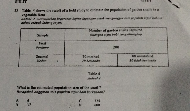 SULIT 45511
23 Table 4 shows the result of a field study to estimate the population of garden snails in a
vegetable farm
Jodudl 4 menunjukkan keputusan kajian lapangan untuk menganggar zaiz populasi siput babi di
dolam sebuoh ladang sayur.
Table 4
Jadual 4
What is the estimated population size of the snail ?
Berapakah anggaran saiz populasi siput babt berkenaan?
A 6 C 225
B 37 D 600