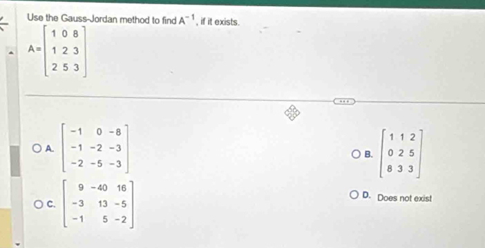 Use the Gauss-Jordan method to find A^(-1) , if it exists.
A=beginbmatrix 1&0&8 1&2&3 2&5&3endbmatrix
A. beginbmatrix -1&0&-8 -1&-2&-3 -2&-5&-3endbmatrix beginbmatrix 1&1&2 0&2&5 8&3&3endbmatrix
B.
C. beginbmatrix 9&-40&16 -3&13&-5 -1&5&-2endbmatrix
D. Does not exist