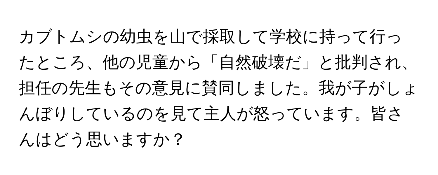 カブトムシの幼虫を山で採取して学校に持って行ったところ、他の児童から「自然破壊だ」と批判され、担任の先生もその意見に賛同しました。我が子がしょんぼりしているのを見て主人が怒っています。皆さんはどう思いますか？