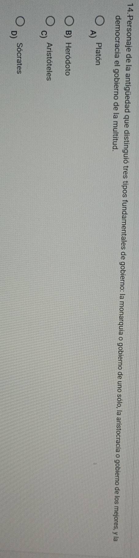 Personaje de la antigüedad que distinguió tres tipos fundamentales de gobierno: la monarquía o gobierno de uno sólo, la aristocracia o gobierno de los mejores, y la
democracia el gobierno de la multitud.
Platón
A)
B) Heródoto
C) Aristóteles
Sócrates
D)