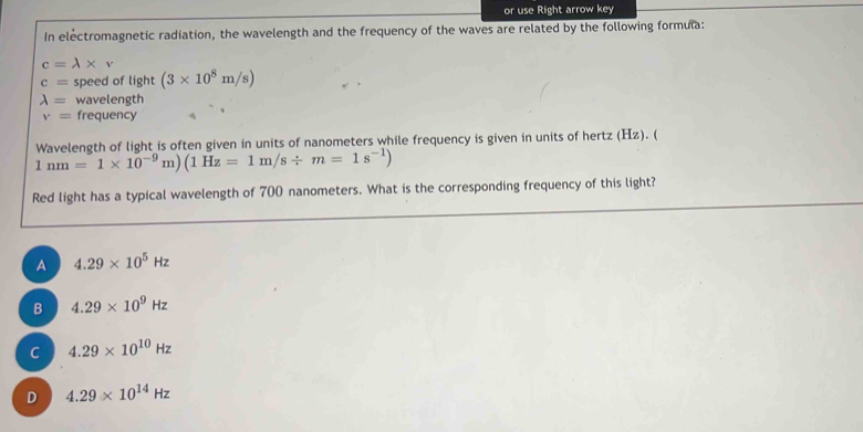 or use Right arrow key
In electromagnetic radiation, the wavelength and the frequency of the waves are related by the following formula:
c=lambda * v
c= speed of light (3* 10^8m/s)
lambda = wavelength
v= frequency
Wavelength of light is often given in units of nanometers while frequency is given in units of hertz (Hz). (
1nm=1* 10^(-9)m)(1Hz=1m/s/ m=1s^(-1))
Red light has a typical wavelength of 700 nanometers. What is the corresponding frequency of this light?
A 4.29* 10^5Hz
B 4.29* 10^9Hz
C 4.29* 10^(10)Hz
D 4.29* 10^(14)Hz