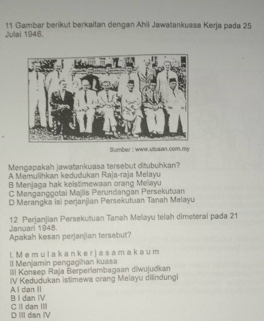 Gambar berikut berkaitan dengan Ahli Jawatankuasa Kerja pada 25
Julai 1946.
Sumber : www.utusan.com.my
Mengapakah jawatankuasa tersebut ditubuhkan?
A Memulihkan kedudukan Raja-raja Melayu
B Menjaga hak keistimewaan orang Melayu
C Menganggotai Majlis Perundangan Persekutuan
D Merangka isi perjanjian Persekutuan Tanah Melayu
12 Perjanjian Persekutuan Tanah Melayu telah dimeterai pada 21
Januari 1948.
Apakah kesan perjanjian tersebut?
I. M e m u l a k a n k e r j a s a m a k a u m
ll Menjamin pengagihan kuasa
III Konsep Raja Berperlembagaan diwujudkan
IV Kedudukan istimewa orang Melayu dilindungi
A l dan II
B I dan IV
CII dan III
D III dan IV