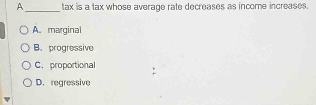 A _tax is a tax whose average rate decreases as income increases.
A. marginal
B. progressive
C. proportional
D. regressive