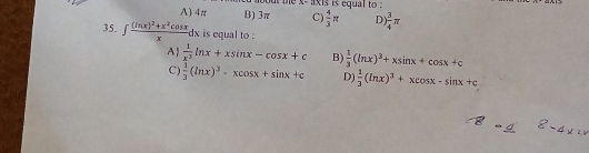 x - axis is equal to :
A) 4π B) 3π C)  4/3 π D  3/4 π
35. ∈t frac (ln x)^2+x^2cos xxdx is equal to :
A  1/x^3 ln x+xsin x-cos x+c B)  1/3 (ln x)^3+xsin x+cos x+c
C)  1/3 (ln x)^3-xcos x+sin x+c D)  1/3 (ln x)^3+xcos x-sin x+c