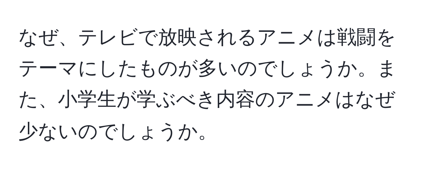 なぜ、テレビで放映されるアニメは戦闘をテーマにしたものが多いのでしょうか。また、小学生が学ぶべき内容のアニメはなぜ少ないのでしょうか。