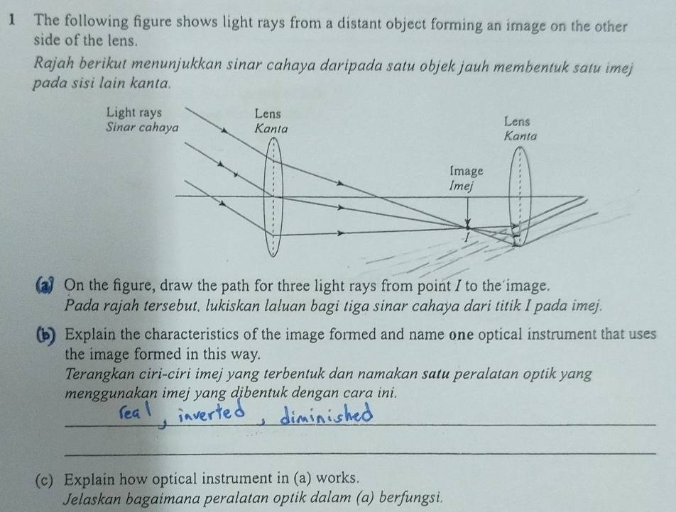 The following figure shows light rays from a distant object forming an image on the other 
side of the lens. 
Rajah berikut menunjukkan sinar cahaya daripada satu objek jauh membentuk satu imej 
pada sisi lain kanta. 
a) On the figure, draw the path for three light rays from point I to the image. 
Pada rajah tersebut, lukiskan laluan bagi tiga sinar cahaya dari titik I pada imej. 
(b) Explain the characteristics of the image formed and name one optical instrument that uses 
the image formed in this way. 
Terangkan ciri-ciri imej yang terbentuk dan namakan satu peralatan optik yang 
menggunakan imej yang dibentuk dengan cara ini. 
_ 
_ 
(c) Explain how optical instrument in (a) works. 
Jelaskan bagaimana peralatan optik dalam (a) berfungsi.