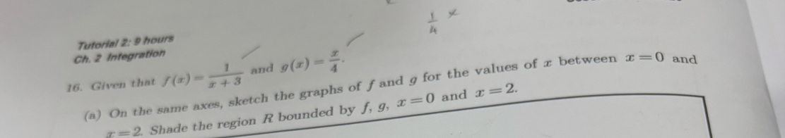 Tutorial 2: 9 hours 
Ch. 2 Integration 
16. Given that f(x)= 1/x+3  and g(x)= x/4 . 
(a) On the same axes, sketch the graphs of ƒand g for the values of x between x=0 and
x=2. Shade the region R bounded by f, 9, x=0
and x=2.