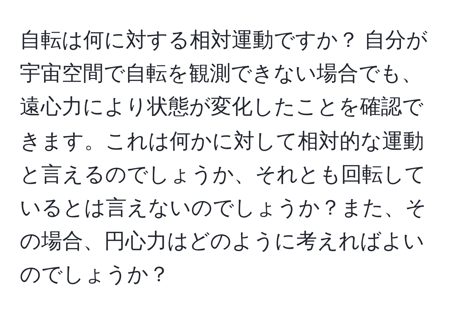 自転は何に対する相対運動ですか？ 自分が宇宙空間で自転を観測できない場合でも、遠心力により状態が変化したことを確認できます。これは何かに対して相対的な運動と言えるのでしょうか、それとも回転しているとは言えないのでしょうか？また、その場合、円心力はどのように考えればよいのでしょうか？