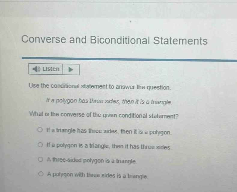 Converse and Biconditional Statements
Listen
Use the conditional statement to answer the question.
If a polygon has three sides, then it is a triangle.
What is the converse of the given conditional statement?
If a triangle has three sides, then it is a polygon.
If a polygon is a triangle, then it has three sides.
A three-sided polygon is a triangle.
A polygon with three sides is a triangle.