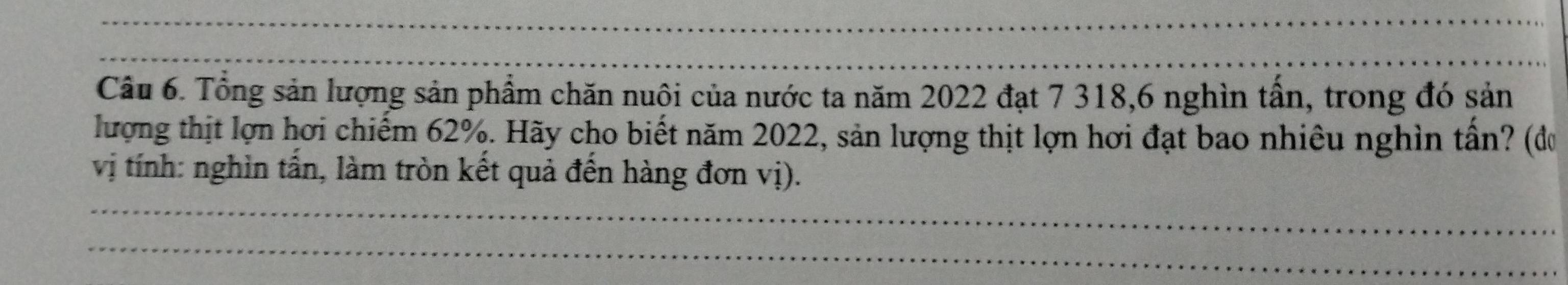 Tổng sản lượng sản phẩm chăn nuôi của nước ta năm 2022 đạt 7 318, 6 nghìn tấn, trong đó sản 
lượng thịt lợn hơi chiếm 62%. Hãy cho biết năm 2022, sản lượng thịt lợn hơi đạt bao nhiêu nghìn tần? (đơ 
vị tính: nghìn tần, làm tròn kết quả đến hàng đơn vị).