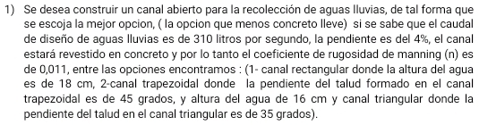 Se desea construir un canal abierto para la recolección de aguas lluvias, de tal forma que 
se escoja la mejor opcion, ( la opcion que menos concreto lleve) si se sabe que el caudal 
de diseño de aguas lluvias es de 310 litros por segundo, la pendiente es del 4%, el canal 
estará revestido en concreto y por lo tanto el coeficiente de rugosidad de manning (n) es 
de 0,011, entre las opciones encontramos : (1 - canal rectangular donde la altura del agua 
es de 18 cm, 2-canal trapezoidal donde la pendiente del talud formado en el canal 
trapezoidal es de 45 grados, y altura del agua de 16 cm y canal triangular donde la 
pendiente del talud en el canal triangular es de 35 grados).