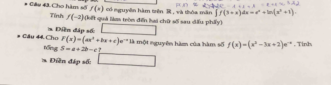 Cho hàm số f(x) có nguyên hàm trên R , và thỏa mãn ∈t f(3+x)dx=e^x+ln (x^2+1). 
Tính f(-2) (kết quả làm tròn đến hai chữ số sau dấu phẩy) 
& Điền đáp số: 
Câu 44. Cho F(x)=(ax^2+bx+c)e^(-x) là một nguyên hàm của hàm số f(x)=(x^2-3x+2)e^(-x). Tính 
tổng S=a+2b-c ? 
& Điền đáp số: □ 