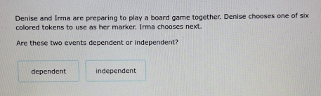 Denise and Irma are preparing to play a board game together. Denise chooses one of six
colored tokens to use as her marker. Irma chooses next.
Are these two events dependent or independent?
dependent independent