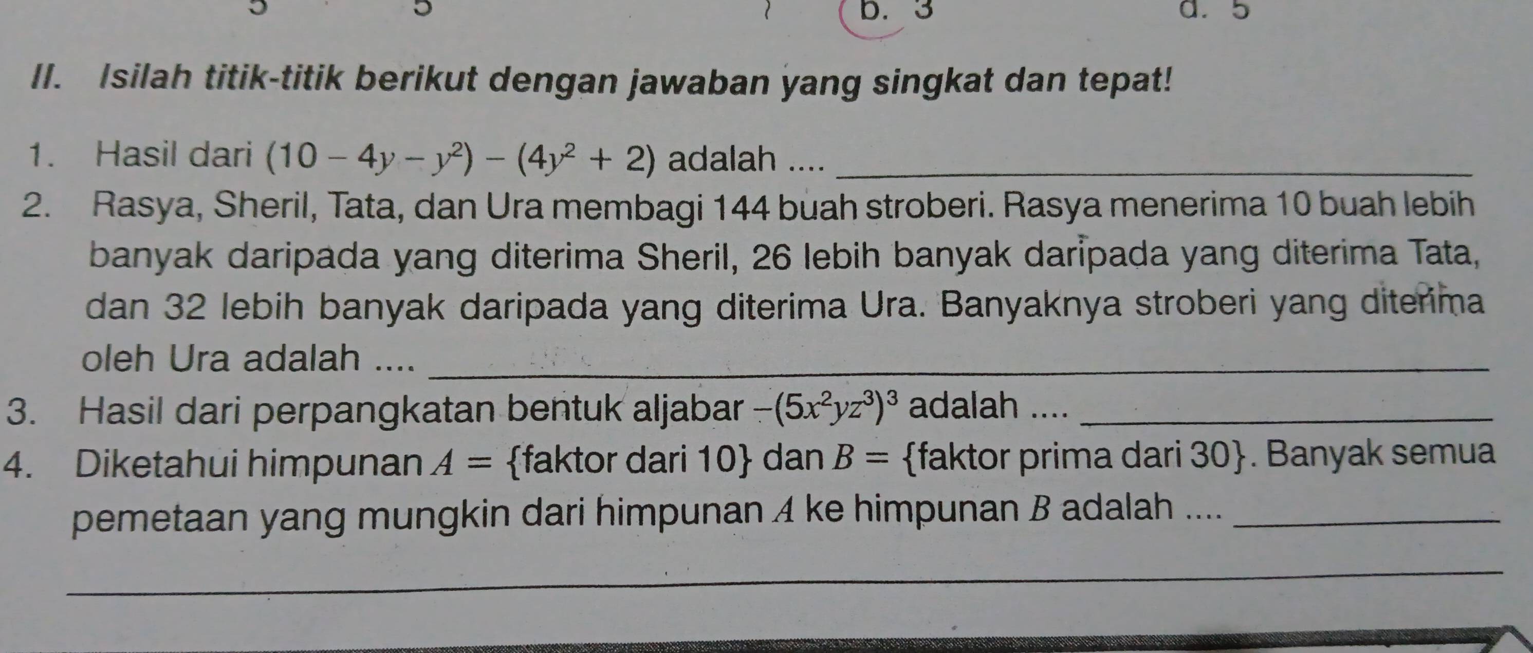 3 a. 5
II. Isilah titik-titik berikut dengan jawaban yang singkat dan tepat! 
1. Hasil dari (10-4y-y^2)-(4y^2+2) adalah ...._ 
2. Rasya, Sheril, Tata, dan Ura membagi 144 buah stroberi. Rasya menerima 10 buah lebih 
banyak daripada yang diterima Sheril, 26 lebih banyak daripada yang diterima Tata, 
dan 32 lebih banyak daripada yang diterima Ura. Banyaknya stroberi yang diterima 
oleh Ura adalah ...._ 
3. Hasil dari perpangkatan bentuk aljabar -(5x^2yz^3)^3 adalah ...._ 
4. Diketahui himpunan A= faktor dari 10  dan B= faktor prima dari 30 . Banyak semua 
pemetaan yang mungkin dari himpunan 4 ke himpunan B adalah ...._ 
_ 
_ 
_