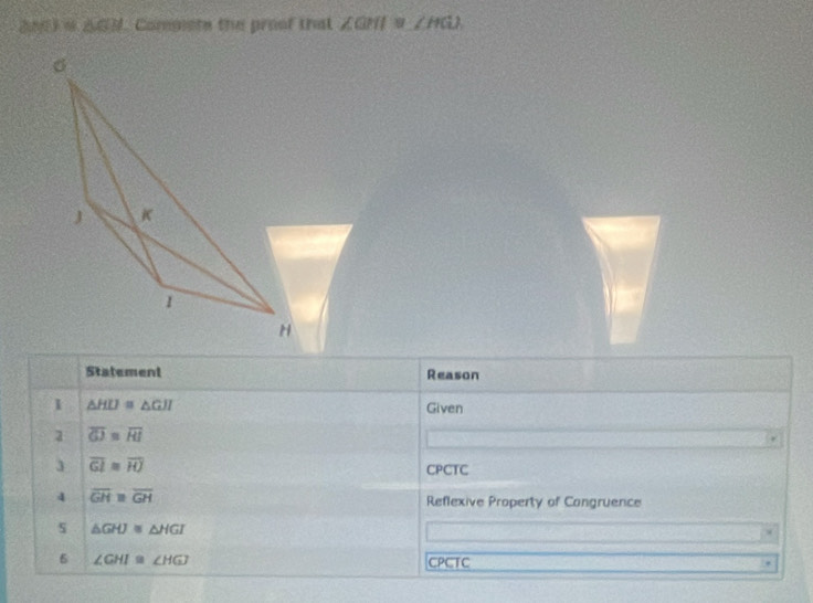 △ GIN Compiste the proof that ∠ GHI≌ ∠ HGI
σ
J K
1
H
Statement Reason 
1 △ HLJ≌ △ GJI
Given
overline GJ≌ overline RI
3 overline GI≌ overline HJ
CPCTC 
4 overline GH=overline GH
Reflexive Property of Congruence 
s △ GHJ≌ △ HGI
6 ∠ GHI≌ ∠ HGJ CPCTC