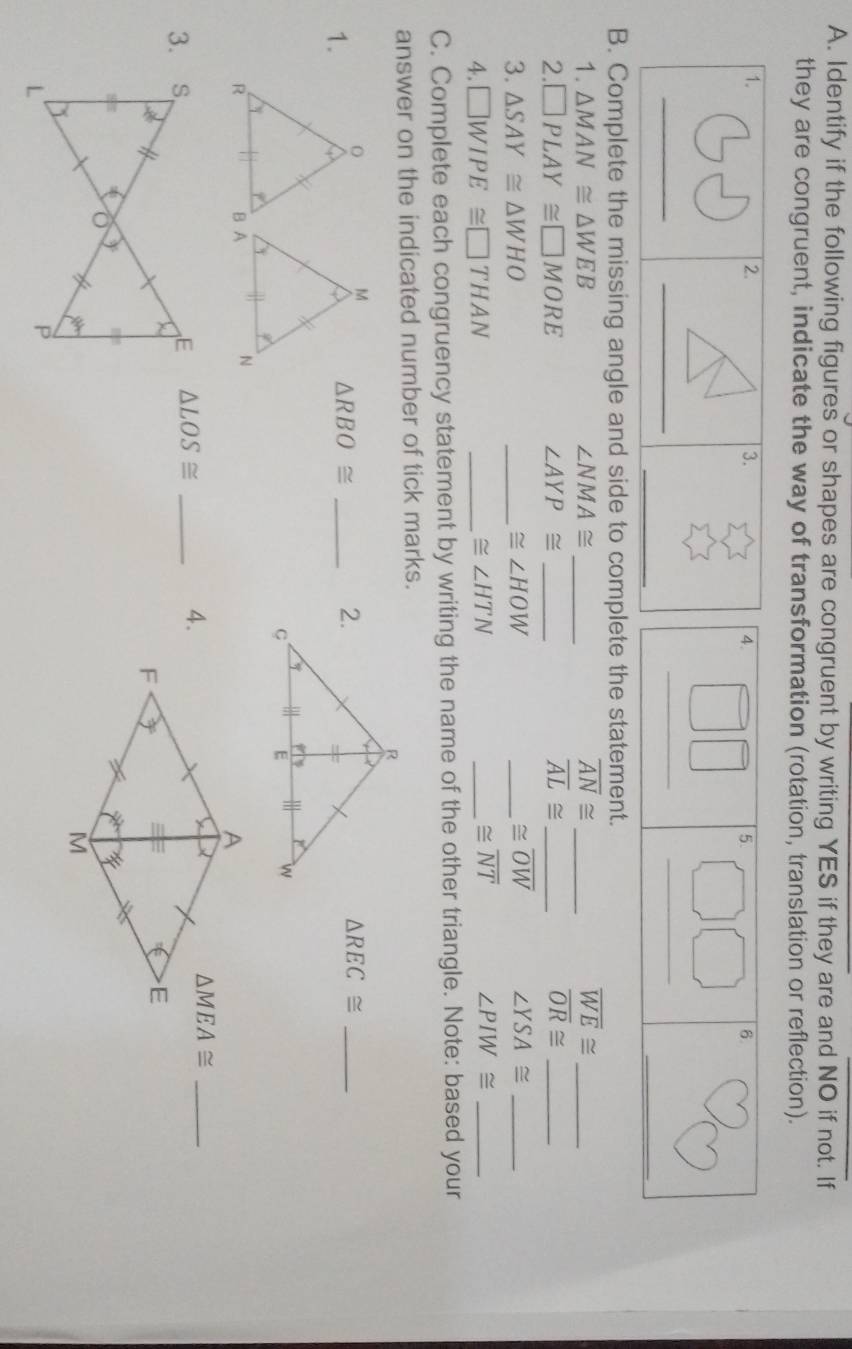 Identify if the following figures or shapes are congruent by writing YES if they are and NO if not. If 
they are congruent, indicate the way of transformation (rotation, translation or reflection). 
1. 
2. 
3. 
__ 
_ 
B. Complete the missing angle and side to complete the statement. 
1. △ MAN≌ △ WEB ∠ NMA≌ _ overline AN≌ _ overline WE≌ _ 
2. □ PLAY≌ □ MORE ∠ AYP≌ _ overline AL≌ _ overline OR≌ _
≌ overline OW
3. △ SAY≌ △ WHO _ ≌ ∠ HOW _ ∠ YSA≌ _
≌ overline NT
4. □ WIPE≌ □ THAN _ ≌ ∠ HTN _ ∠ PIW≌ _ 
C. Complete each congruency statement by writing the name of the other triangle. Note: based your 
answer on the indicated number of tick marks. 
1. 
_ △ RBO≌
△ REC≌ _ 
3. △ LOS≌ _ △ MEA≌ _ 
4.