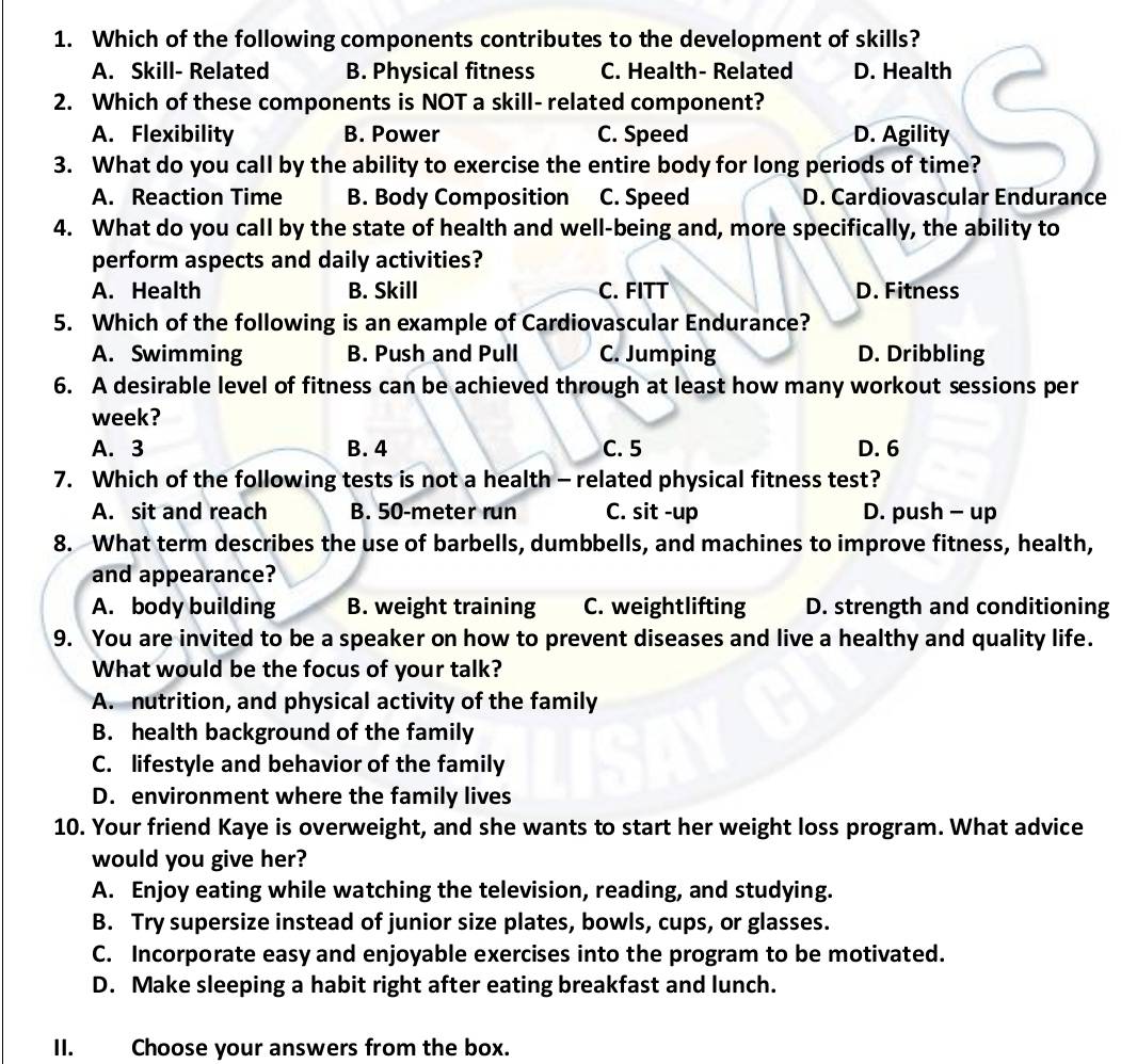 Which of the following components contributes to the development of skills?
A. Skill- Related B. Physical fitness C. Health- Related D. Health
2. Which of these components is NOT a skill- related component?
A. Flexibility B. Power C. Speed D. Agility
3. What do you call by the ability to exercise the entire body for long periods of time?
A. Reaction Time B. Body Composition C. Speed D. Cardiovascular Endurance
4. What do you call by the state of health and well-being and, more specifically, the ability to
perform aspects and daily activities?
A. Health B. Skill C. FITT D. Fitness
5. Which of the following is an example of Cardiovascular Endurance?
A. Swimming B. Push and Pull C. Jumping D. Dribbling
6. A desirable level of fitness can be achieved through at least how many workout sessions per
week?
A. 3 B. 4 C. 5 D. 6
7. Which of the following tests is not a health - related physical fitness test?
A. sit and reach B. 50-meter run C. sit -up D. push - up
8. What term describes the use of barbells, dumbbells, and machines to improve fitness, health,
and appearance?
A. body building B. weight training C. weightlifting D. strength and conditioning
9. You are invited to be a speaker on how to prevent diseases and live a healthy and quality life.
What would be the focus of your talk?
A. nutrition, and physical activity of the family
B. health background of the family
C. lifestyle and behavior of the family
D. environment where the family lives
10. Your friend Kaye is overweight, and she wants to start her weight loss program. What advice
would you give her?
A. Enjoy eating while watching the television, reading, and studying.
B. Try supersize instead of junior size plates, bowls, cups, or glasses.
C. Incorporate easy and enjoyable exercises into the program to be motivated.
D. Make sleeping a habit right after eating breakfast and lunch.
II. Choose your answers from the box.