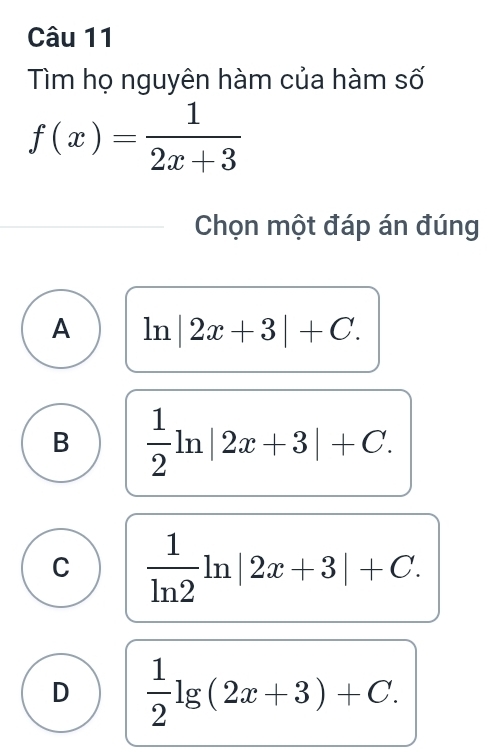 Tìm họ nguyên hàm của hàm số
f(x)= 1/2x+3 
Chọn một đáp án đúng
A ln |2x+3|+C.
B  1/2 ln |2x+3|+C.
C  1/ln 2 ln |2x+3|+C.
D  1/2 lg (2x+3)+C.