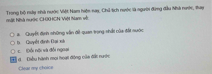 Trong bộ máy nhà nước Việt Nam hiện nay, Chủ tịch nước là người đứng đầu Nhà nước, thay 
mặt Nhà nước CHXHCN Việt Nam về: 
a. Quyết định những vấn đề quan trọng nhất của đất nước 
b. Quyết định Đại xá 
c. Đối nội và đổi ngoại 
O d. Điều hành mọi hoạt động của đất nước 
Clear my choice