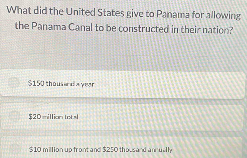 What did the United States give to Panama for allowing
the Panama Canal to be constructed in their nation?
$150 thousand a year
$20 million total
$10 million up front and $250 thousand annually