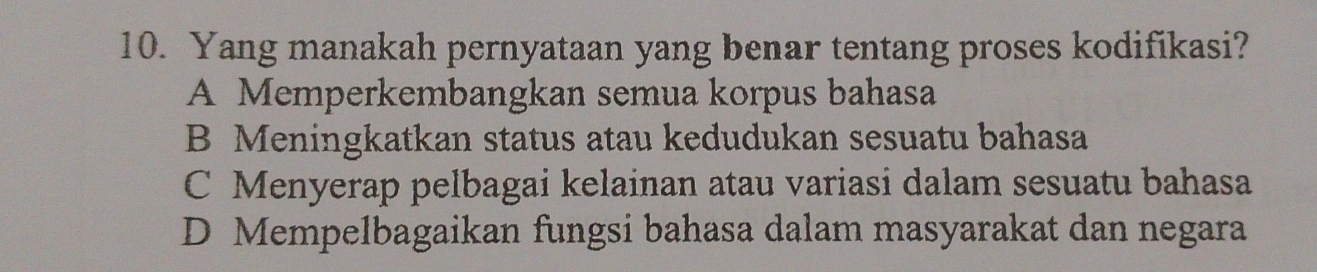 Yang manakah pernyataan yang benar tentang proses kodifikasi?
A Memperkembangkan semua korpus bahasa
B Meningkatkan status atau kedudukan sesuatu bahasa
C Menyerap pelbagai kelainan atau variasi dalam sesuatu bahasa
D Mempelbagaikan fungsi bahasa dalam masyarakat dan negara