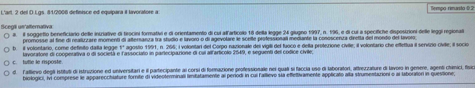 L'art. 2 del D.Lgs. 81/2008 definisce ed equipara il lavoratore a: Tempo rimasto 0:2
Scegli un'alternativa:
a. il soggetto beneficiario delle iniziative di tirocini formativi e di orientamento di cui all'articolo 18 della legge 24 giugno 1997, n. 196, e di cui a specifiche disposizioni delle leggi regionali
promosse al fine di realizzare momenti di alternanza tra studio e lavoro o di agevolare le scelte professionali mediante la conoscenza diretta del mondo del lavoro;
b. il volontario, come definito dalla legge 1° agosto 1991, n. 266; i volontari del Corpo nazionale dei vigili del fuoco e della protezione civile; il volontario che effettua il servizio civile; il socio
lavoratore di cooperativa o di società e l'associato in partecipazione di cui all'articolo 2549, e seguenti del codice civile;
c. tutte le risposte.
d. l'allievo degli istituti di istruzione ed universitari e il partecipante ai corsi di formazione professionale nei quali si faccia uso di laboratori, attrezzature di lavoro in genere, agenti chimici, fisic
biologici, ivi comprese le apparecchiature fornite di videoterminali limitatamente ai periodi in cui l'allievo sia effettivamente applicato alla strumentazioni o ai laboratori in questione;