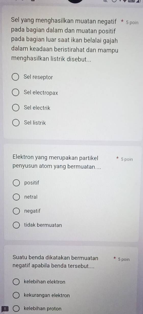 Sel yang menghasilkan muatan negatif * 5 poin
pada bagian dalam dan muatan positif
pada bagian luar saat ikan belalai gajah
dalam keadaan beristirahat dan mampu
menghasilkan listrik disebut...
Sel reseptor
Sel electropax
Sel electrik
Sel listrik
Elektron yang merupakan partikel 5 poin
penyusun atom yang bermuatan....
positif
netral
negatif
tidak bermuatan
Suatu benda dikatakan bermuatan 5 poin
negatif apabila benda tersebut....
kelebihan elektron
kekurangan elektron
B kelebihan proton