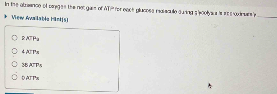 In the absence of oxygen the net gain of ATP for each glucose molecule during glycolysis is approximately_
View Available Hint(s)
2 ATPs
4 ATPs
38 ATPs
0 ATPs