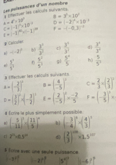 Les puissances d’un nombre
A=4^2* 10^3 ₹ Effectuer les calculs suivants.
B=3^3* 10^2
C=(-1)^3* 10^(-2) D=(-2)^4* 10^(-3)
E=(-1)^82* (-1)^39 F=-(-0,3)^-2
2 Calculer.
a) -(-2)^3 b)  3^3/3^2  c)  3^5/3^2  d  3^4/3^4 
e)  5^3/5^5  f)  5^2/5^3  g)  5^4/5  h)  5/5^3 
3 Effectuer les calculs suivants.
A=(- 2/3 )^3 B=( 4/-5 )^3 c= 2/3 * ( 2/3 )^2
D=( 3/2 )^2* (- 3/2 )^1 E=( 2/-5 )^2*  (-2)/5  F=(- 3/5 )^3*
1 Écrire le plus simplement possible.
a) (- 5/11 )^3* ( 11/5 )^4 b) (- 3/4 )^6* ( 4/3 )^5
c ) 2^(23)* 0.5^(24) d) ( 2/3 )^108* 1,5^(107)
5 Écrire avec une seule puissance.
[(-3)^2]^2 [(-2)^3]^2 [5^4]^3 [(-6)^3]^5